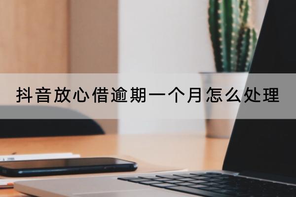 抖音放心借逾期一个月怎么处理？逾期一个月有什么影响？