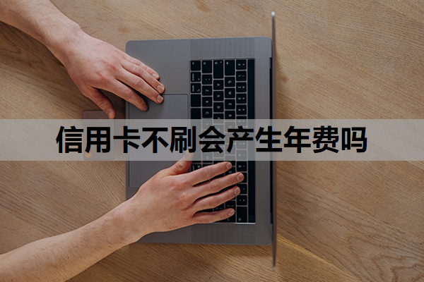 信用卡不刷会产生年费吗？不想用了年费还要交吗？