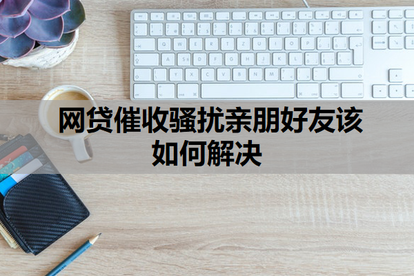 网贷催收骚扰亲朋好友该如何解决
