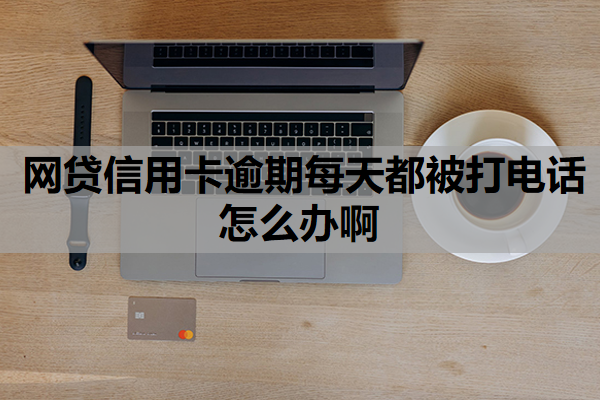 网贷信用卡逾期每天都被打电话怎么办啊 网贷信用卡逾期每天都被打电话怎么办啊